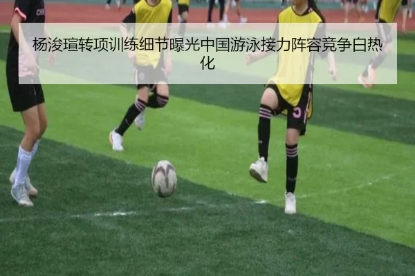 杨浚瑄转项训练细节曝光中国游泳接力阵容竞争白热化